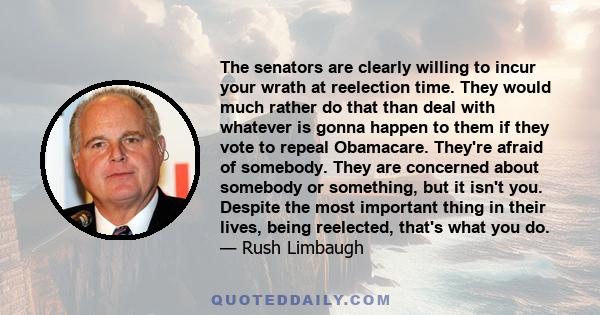 The senators are clearly willing to incur your wrath at reelection time. They would much rather do that than deal with whatever is gonna happen to them if they vote to repeal Obamacare. They're afraid of somebody. They