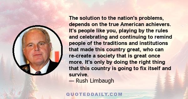 The solution to the nation's problems, depends on the true American achievers. It's people like you, playing by the rules and celebrating and continuing to remind people of the traditions and institutions that made this 