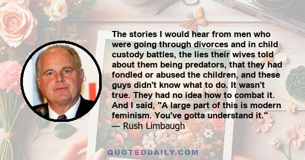 The stories I would hear from men who were going through divorces and in child custody battles, the lies their wives told about them being predators, that they had fondled or abused the children, and these guys didn't