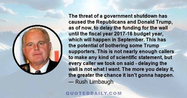 The threat of a government shutdown has caused the Republicans and Donald Trump, as of now, to delay the funding for the wall until the fiscal year 2017-18 budget year, which will happen in September. This has the