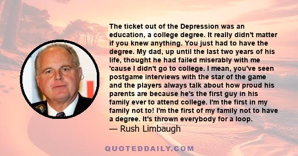 The ticket out of the Depression was an education, a college degree. It really didn't matter if you knew anything. You just had to have the degree. My dad, up until the last two years of his life, thought he had failed