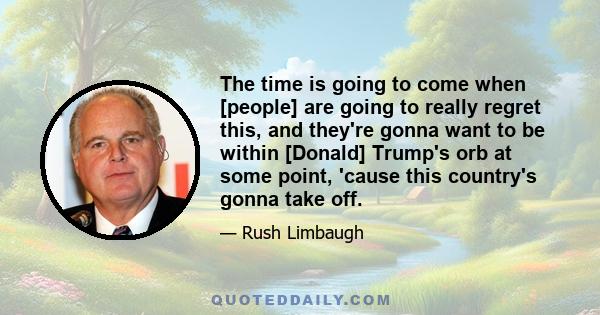 The time is going to come when [people] are going to really regret this, and they're gonna want to be within [Donald] Trump's orb at some point, 'cause this country's gonna take off.