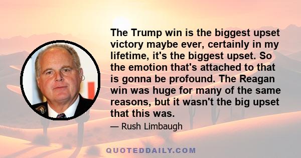 The Trump win is the biggest upset victory maybe ever, certainly in my lifetime, it's the biggest upset. So the emotion that's attached to that is gonna be profound. The Reagan win was huge for many of the same reasons, 