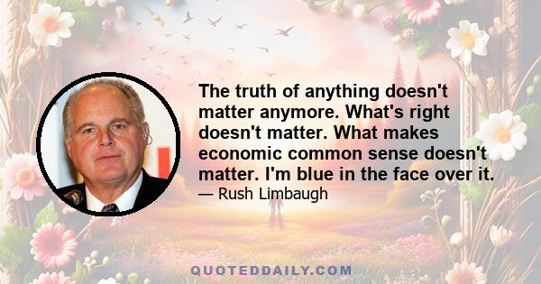 The truth of anything doesn't matter anymore. What's right doesn't matter. What makes economic common sense doesn't matter. I'm blue in the face over it.