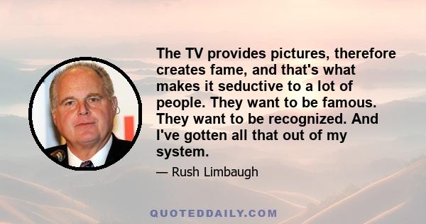 The TV provides pictures, therefore creates fame, and that's what makes it seductive to a lot of people. They want to be famous. They want to be recognized. And I've gotten all that out of my system.