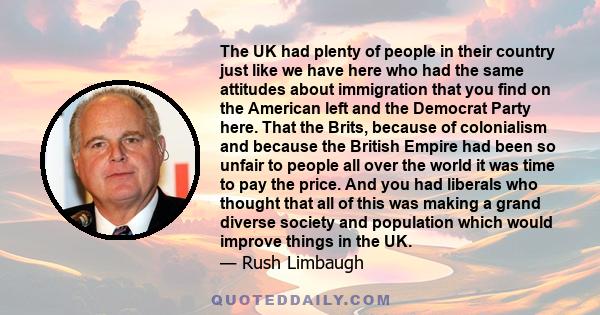 The UK had plenty of people in their country just like we have here who had the same attitudes about immigration that you find on the American left and the Democrat Party here. That the Brits, because of colonialism and 