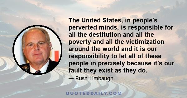 The United States, in people's perverted minds, is responsible for all the destitution and all the poverty and all the victimization around the world and it is our responsibility to let all of these people in precisely