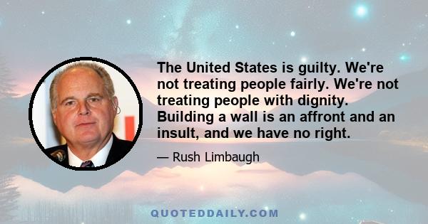 The United States is guilty. We're not treating people fairly. We're not treating people with dignity. Building a wall is an affront and an insult, and we have no right.