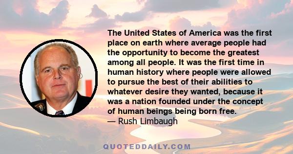 The United States of America was the first place on earth where average people had the opportunity to become the greatest among all people. It was the first time in human history where people were allowed to pursue the