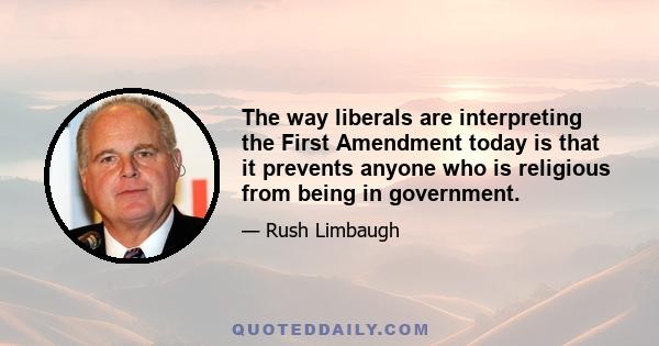 The way liberals are interpreting the First Amendment today is that it prevents anyone who is religious from being in government.