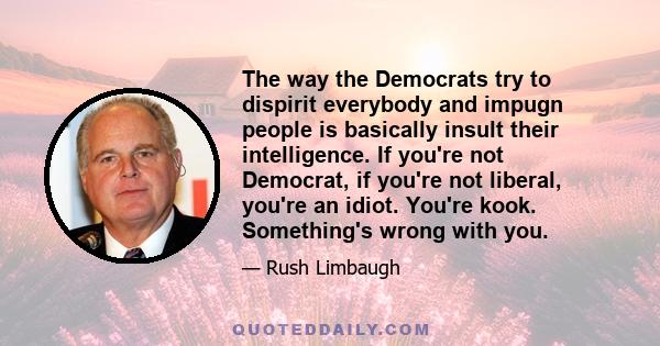 The way the Democrats try to dispirit everybody and impugn people is basically insult their intelligence. If you're not Democrat, if you're not liberal, you're an idiot. You're kook. Something's wrong with you.