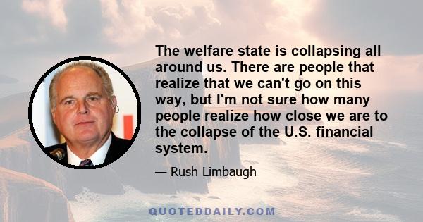 The welfare state is collapsing all around us. There are people that realize that we can't go on this way, but I'm not sure how many people realize how close we are to the collapse of the U.S. financial system.