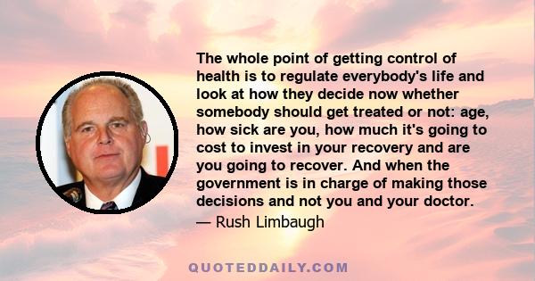 The whole point of getting control of health is to regulate everybody's life and look at how they decide now whether somebody should get treated or not: age, how sick are you, how much it's going to cost to invest in