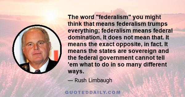 The word federalism you might think that means federalism trumps everything; federalism means federal domination. It does not mean that. It means the exact opposite, in fact. It means the states are sovereign and the