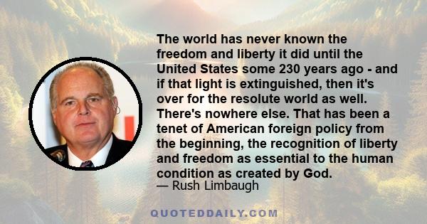 The world has never known the freedom and liberty it did until the United States some 230 years ago - and if that light is extinguished, then it's over for the resolute world as well. There's nowhere else. That has been 