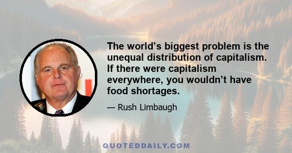 The world’s biggest problem is the unequal distribution of capitalism. If there were capitalism everywhere, you wouldn’t have food shortages.