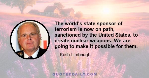 The world's state sponsor of terrorism is now on path, sanctioned by the United States, to create nuclear weapons. We are going to make it possible for them.