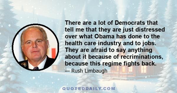 There are a lot of Democrats that tell me that they are just distressed over what Obama has done to the health care industry and to jobs. They are afraid to say anything about it because of recriminations, because this