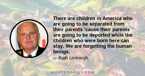 There are children in America who are going to be separated from their parents 'cause their parents are going to be deported while the children who were born here can stay. We are forgetting the human beings.