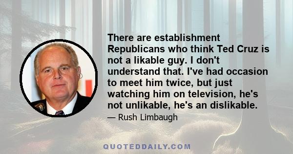 There are establishment Republicans who think Ted Cruz is not a likable guy. I don't understand that. I've had occasion to meet him twice, but just watching him on television, he's not unlikable, he's an dislikable.