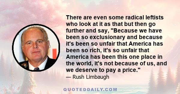 There are even some radical leftists who look at it as that but then go further and say, Because we have been so exclusionary and because it's been so unfair that America has been so rich, it's so unfair that America