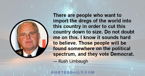 There are people who want to import the dregs of the world into this country in order to cut this country down to size. Do not doubt me on this. I know it sounds hard to believe. Those people will be found somewhere on