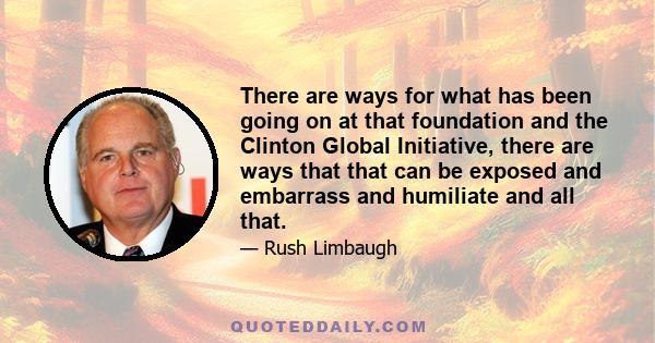 There are ways for what has been going on at that foundation and the Clinton Global Initiative, there are ways that that can be exposed and embarrass and humiliate and all that.