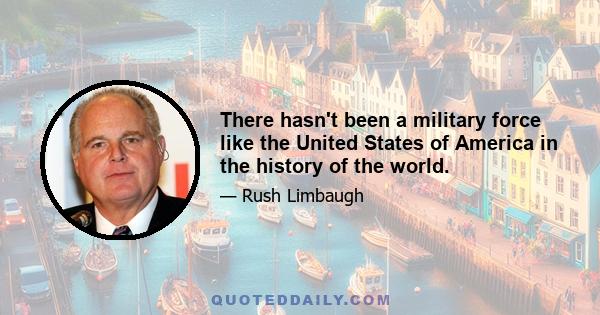 There hasn't been a military force like the United States of America in the history of the world.