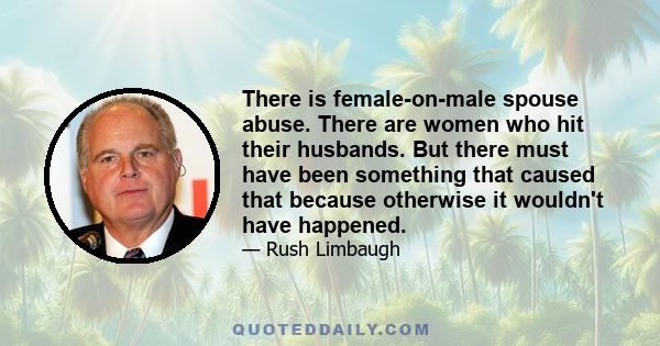 There is female-on-male spouse abuse. There are women who hit their husbands. But there must have been something that caused that because otherwise it wouldn't have happened.