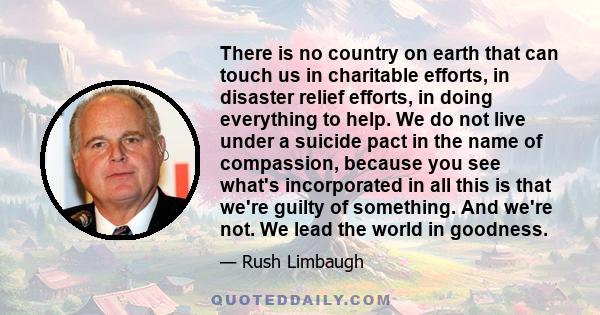 There is no country on earth that can touch us in charitable efforts, in disaster relief efforts, in doing everything to help. We do not live under a suicide pact in the name of compassion, because you see what's