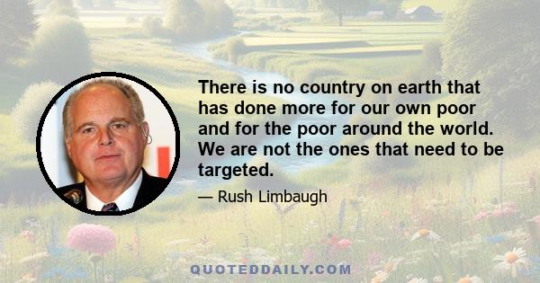 There is no country on earth that has done more for our own poor and for the poor around the world. We are not the ones that need to be targeted.