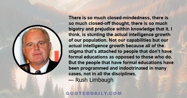 There is so much closed-mindedness, there is so much closed-off thought, there is so much bigotry and prejudice within knowledge that it, I think, is stunting the actual intelligence growth of our population. Not our