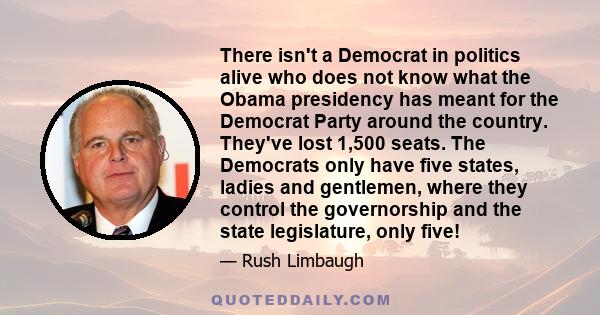 There isn't a Democrat in politics alive who does not know what the Obama presidency has meant for the Democrat Party around the country. They've lost 1,500 seats. The Democrats only have five states, ladies and