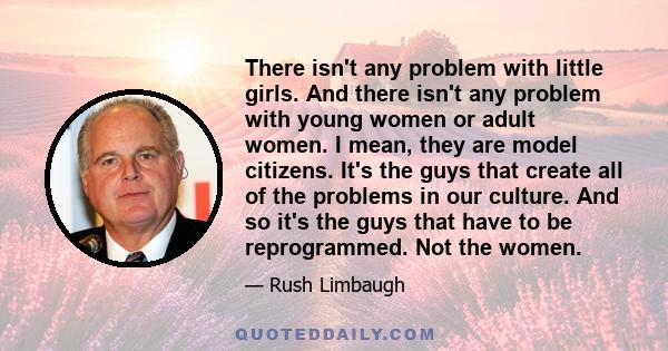 There isn't any problem with little girls. And there isn't any problem with young women or adult women. I mean, they are model citizens. It's the guys that create all of the problems in our culture. And so it's the guys 