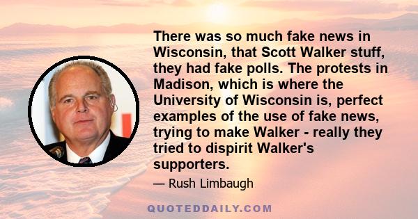 There was so much fake news in Wisconsin, that Scott Walker stuff, they had fake polls. The protests in Madison, which is where the University of Wisconsin is, perfect examples of the use of fake news, trying to make