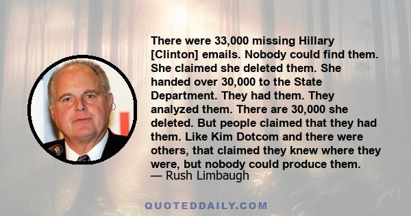 There were 33,000 missing Hillary [Clinton] emails. Nobody could find them. She claimed she deleted them. She handed over 30,000 to the State Department. They had them. They analyzed them. There are 30,000 she deleted.