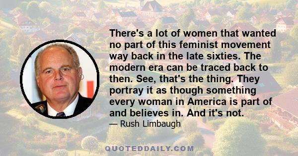 There's a lot of women that wanted no part of this feminist movement way back in the late sixties. The modern era can be traced back to then. See, that's the thing. They portray it as though something every woman in