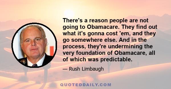 There's a reason people are not going to Obamacare. They find out what it's gonna cost 'em, and they go somewhere else. And in the process, they're undermining the very foundation of Obamacare, all of which was