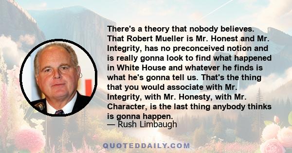 There's a theory that nobody believes. That Robert Mueller is Mr. Honest and Mr. Integrity, has no preconceived notion and is really gonna look to find what happened in White House and whatever he finds is what he's