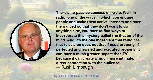 There's no passive success on radio. Well, in radio, one of the ways in which you engage people and make them active listeners and have them glued so that they don't want to do anything else, you have to find ways to