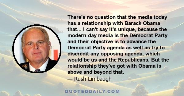 There's no question that the media today has a relationship with Barack Obama that... I can't say it's unique, because the modern-day media is the Democrat Party and their objective is to advance the Democrat Party