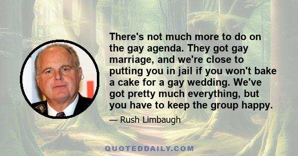 There's not much more to do on the gay agenda. They got gay marriage, and we're close to putting you in jail if you won't bake a cake for a gay wedding. We've got pretty much everything, but you have to keep the group