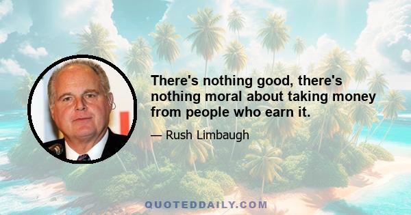 There's nothing good, there's nothing moral about taking money from people who earn it.