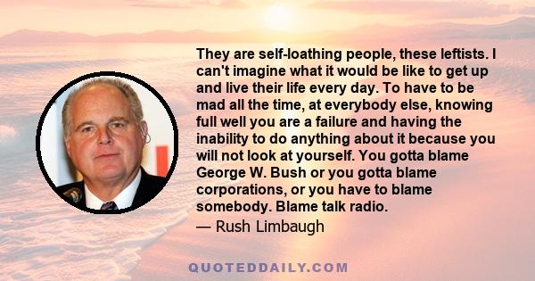 They are self-loathing people, these leftists. I can't imagine what it would be like to get up and live their life every day. To have to be mad all the time, at everybody else, knowing full well you are a failure and