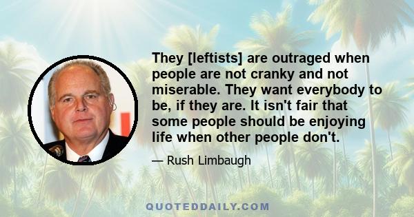 They [leftists] are outraged when people are not cranky and not miserable. They want everybody to be, if they are. It isn't fair that some people should be enjoying life when other people don't.