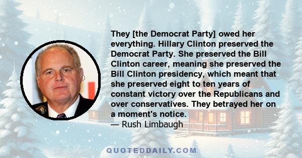 They [the Democrat Party] owed her everything. Hillary Clinton preserved the Democrat Party. She preserved the Bill Clinton career, meaning she preserved the Bill Clinton presidency, which meant that she preserved eight 