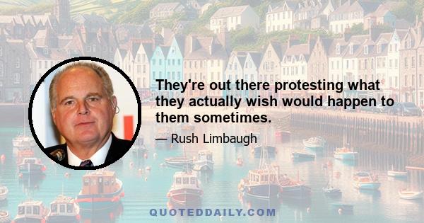 They're out there protesting what they actually wish would happen to them sometimes.