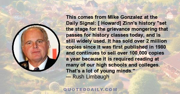 This comes from Mike Gonzalez at the Daily Signal: [ Howard] Zinn's history set the stage for the grievance mongering that passes for history classes today, and is still widely used. It has sold over 2 million copies