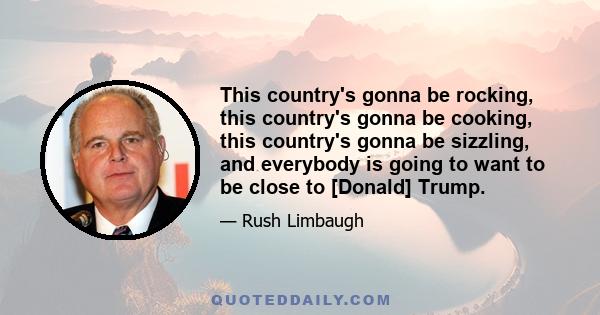 This country's gonna be rocking, this country's gonna be cooking, this country's gonna be sizzling, and everybody is going to want to be close to [Donald] Trump.