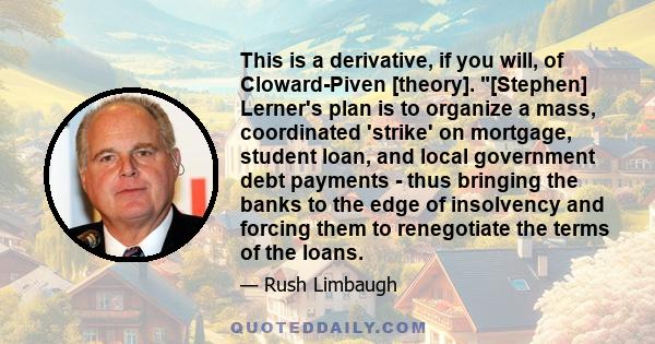 This is a derivative, if you will, of Cloward-Piven [theory]. [Stephen] Lerner's plan is to organize a mass, coordinated 'strike' on mortgage, student loan, and local government debt payments - thus bringing the banks